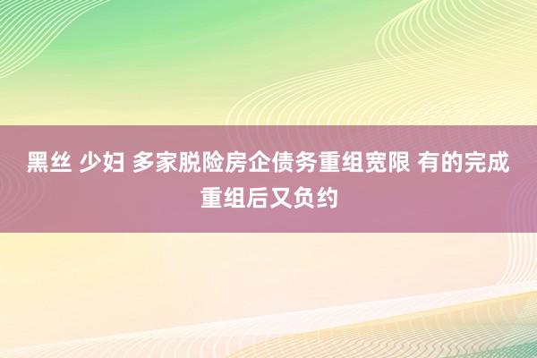 黑丝 少妇 多家脱险房企债务重组宽限 有的完成重组后又负约