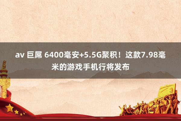 av 巨屌 6400毫安+5.5G聚积！这款7.98毫米的游戏手机行将发布