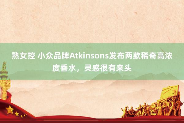 熟女控 小众品牌Atkinsons发布两款稀奇高浓度香水，灵感很有来头