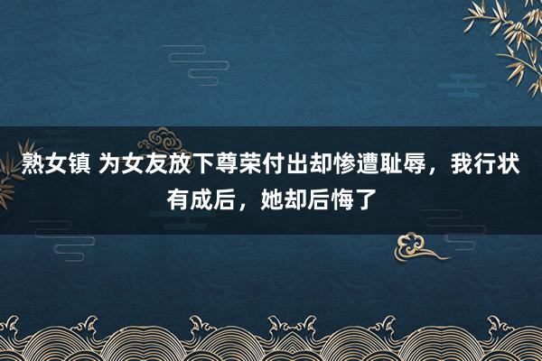 熟女镇 为女友放下尊荣付出却惨遭耻辱，我行状有成后，她却后悔了