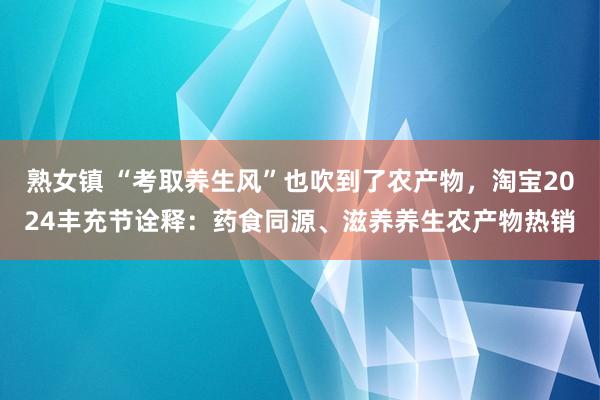 熟女镇 “考取养生风”也吹到了农产物，淘宝2024丰充节诠释：药食同源、滋养养生农产物热销