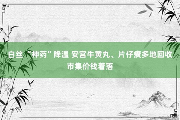 白丝 “神药”降温 安宫牛黄丸、片仔癀多地回收市集价钱着落