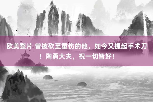 欧美整片 曾被砍至重伤的他，如今又提起手术刀！陶勇大夫，祝一切皆好！