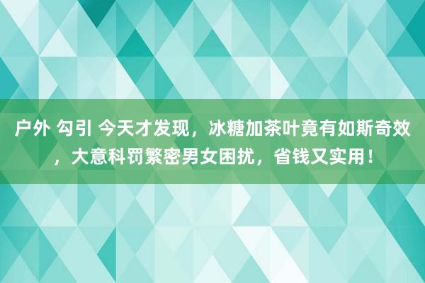 户外 勾引 今天才发现，冰糖加茶叶竟有如斯奇效，大意科罚繁密男女困扰，省钱又实用！