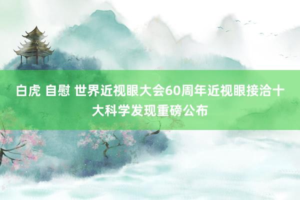 白虎 自慰 世界近视眼大会60周年近视眼接洽十大科学发现重磅公布