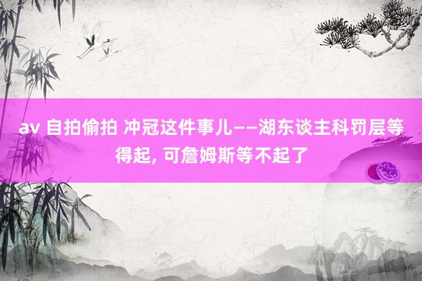 av 自拍偷拍 冲冠这件事儿——湖东谈主科罚层等得起, 可詹姆斯等不起了