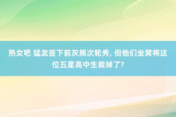 熟女吧 猛龙签下前灰熊次轮秀, 但他们坐窝将这位五星高中生裁掉了?