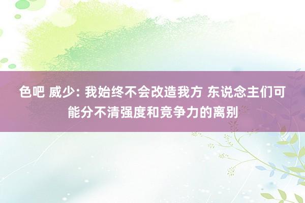 色吧 威少: 我始终不会改造我方 东说念主们可能分不清强度和竞争力的离别