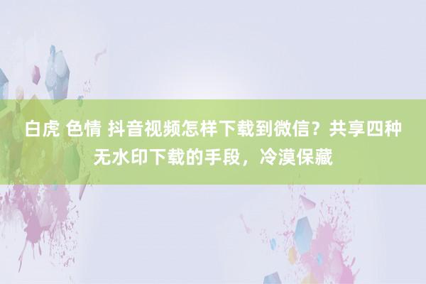 白虎 色情 抖音视频怎样下载到微信？共享四种无水印下载的手段，冷漠保藏