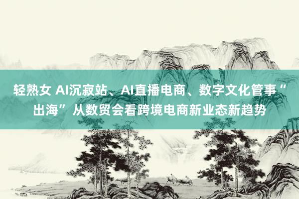 轻熟女 AI沉寂站、AI直播电商、数字文化管事“出海” 从数贸会看跨境电商新业态新趋势