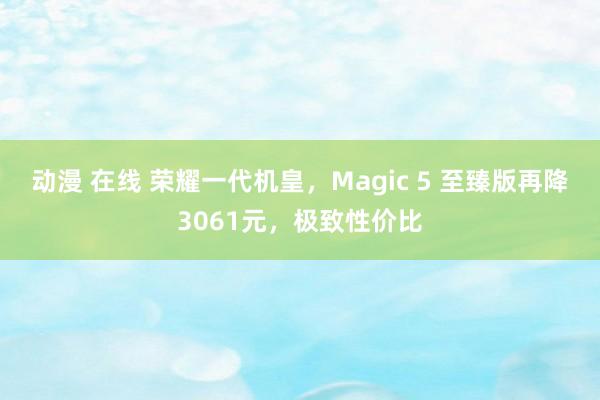 动漫 在线 荣耀一代机皇，Magic 5 至臻版再降3061元，极致性价比