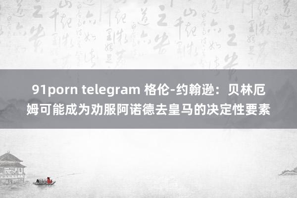 91porn telegram 格伦-约翰逊：贝林厄姆可能成为劝服阿诺德去皇马的决定性要素