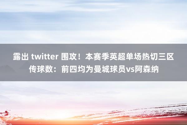 露出 twitter 围攻！本赛季英超单场热切三区传球数：前四均为曼城球员vs阿森纳