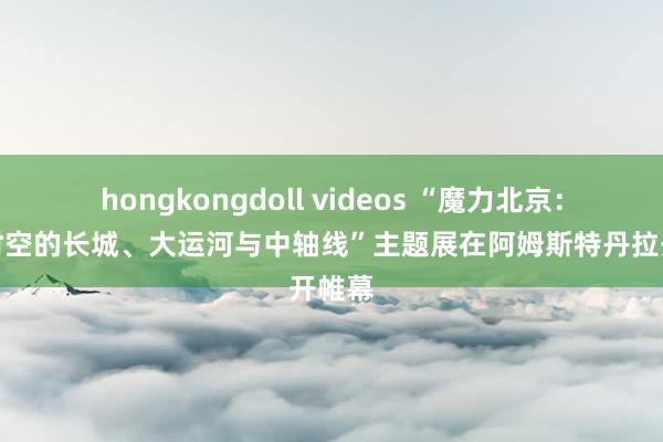 hongkongdoll videos “魔力北京：穿越时空的长城、大运河与中轴线”主题展在阿姆斯特丹拉开帷幕