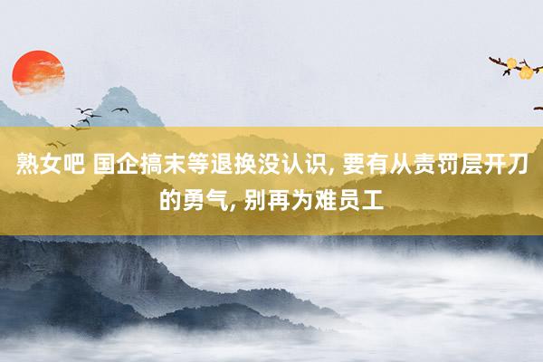 熟女吧 国企搞末等退换没认识, 要有从责罚层开刀的勇气, 别再为难员工