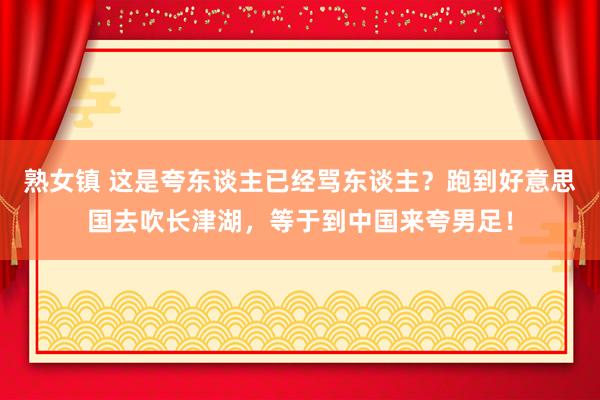 熟女镇 这是夸东谈主已经骂东谈主？跑到好意思国去吹长津湖，等于到中国来夸男足！