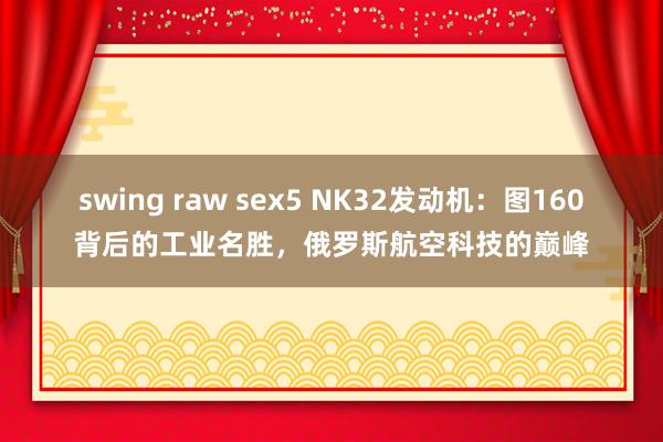 swing raw sex5 NK32发动机：图160背后的工业名胜，俄罗斯航空科技的巅峰