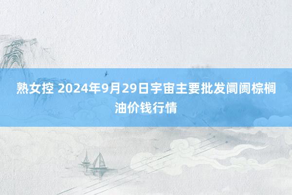 熟女控 2024年9月29日宇宙主要批发阛阓棕榈油价钱行情