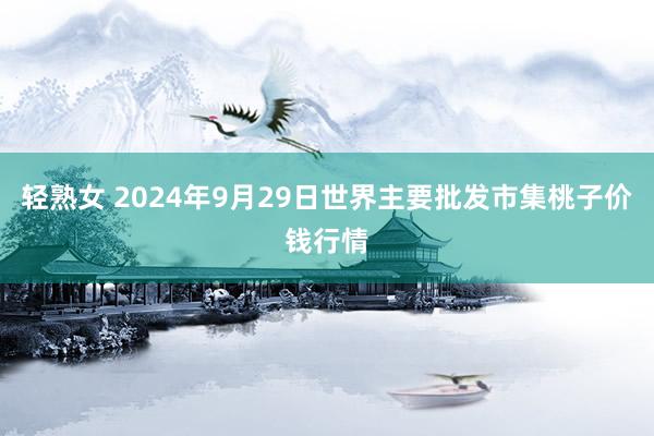 轻熟女 2024年9月29日世界主要批发市集桃子价钱行情