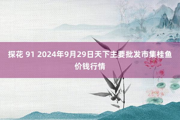 探花 91 2024年9月29日天下主要批发市集桂鱼价钱行情