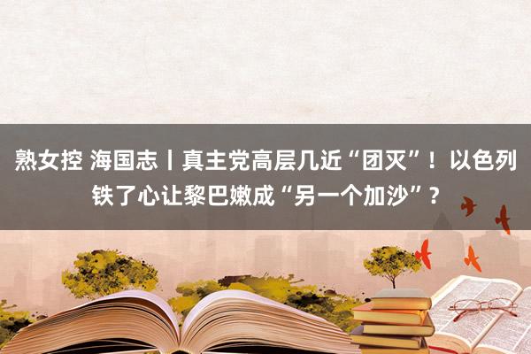 熟女控 海国志丨真主党高层几近“团灭”！以色列铁了心让黎巴嫩成“另一个加沙”？