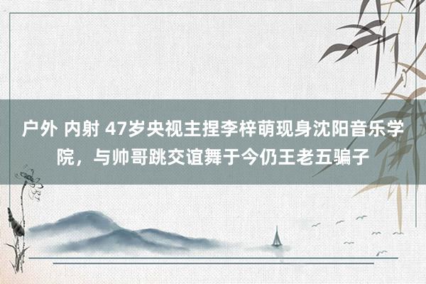 户外 内射 47岁央视主捏李梓萌现身沈阳音乐学院，与帅哥跳交谊舞于今仍王老五骗子