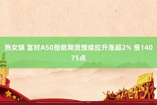 熟女镇 富时A50指数期货捏续拉升涨超2% 报14075点