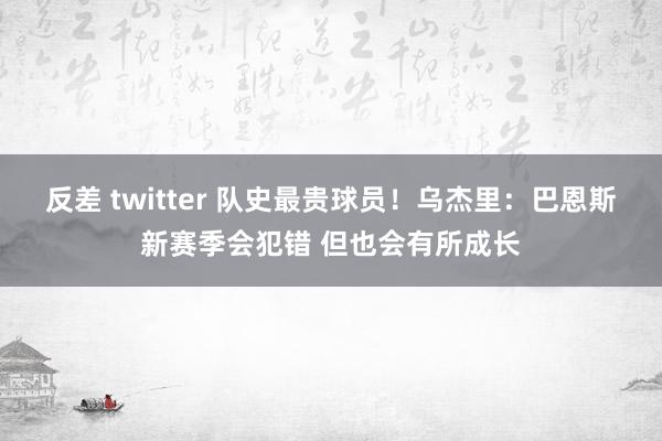 反差 twitter 队史最贵球员！乌杰里：巴恩斯新赛季会犯错 但也会有所成长