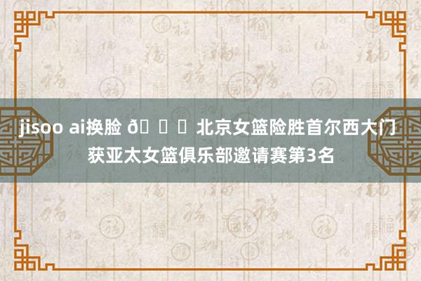 jisoo ai换脸 🏀北京女篮险胜首尔西大门 获亚太女篮俱乐部邀请赛第3名