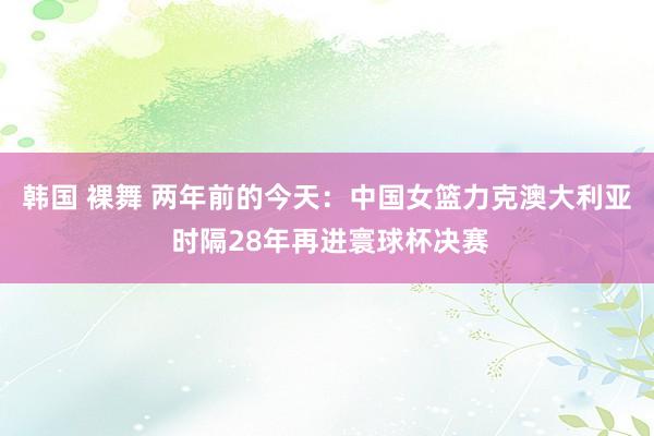 韩国 裸舞 两年前的今天：中国女篮力克澳大利亚 时隔28年再进寰球杯决赛