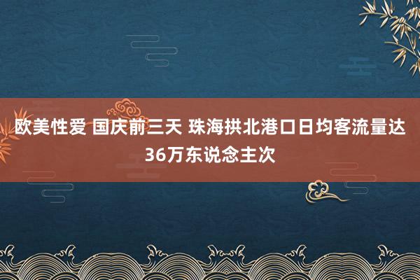 欧美性爱 国庆前三天 珠海拱北港口日均客流量达36万东说念主次