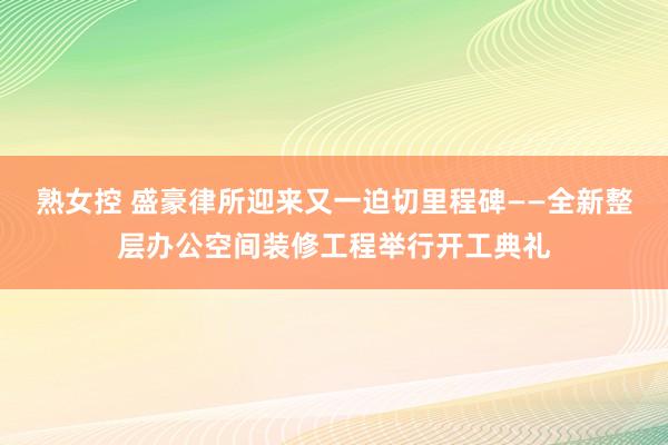 熟女控 盛豪律所迎来又一迫切里程碑——全新整层办公空间装修工程举行开工典礼