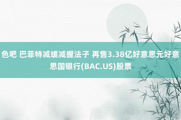 色吧 巴菲特减缓减握法子 再售3.38亿好意思元好意思国银行(BAC.US)股票