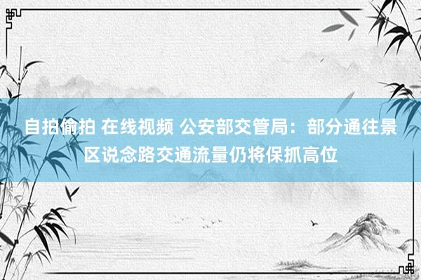 自拍偷拍 在线视频 公安部交管局：部分通往景区说念路交通流量仍将保抓高位