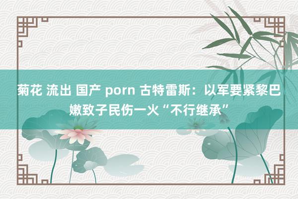 菊花 流出 国产 porn 古特雷斯：以军要紧黎巴嫩致子民伤一火“不行继承”