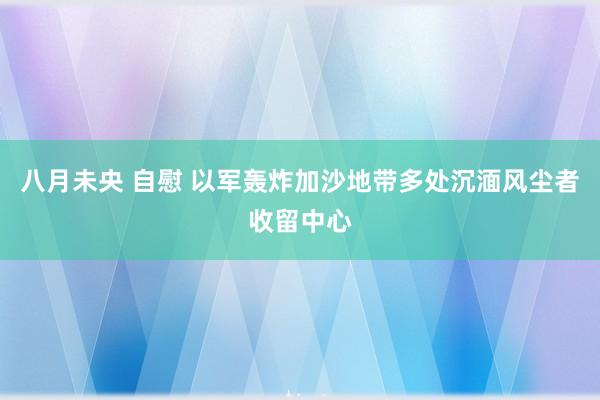 八月未央 自慰 以军轰炸加沙地带多处沉湎风尘者收留中心