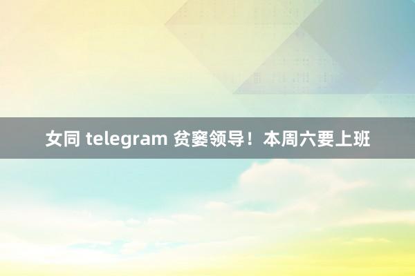 女同 telegram 贫窭领导！本周六要上班