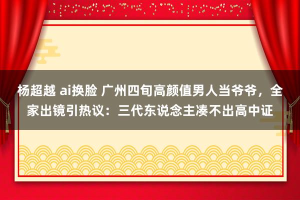 杨超越 ai换脸 广州四旬高颜值男人当爷爷，全家出镜引热议：三代东说念主凑不出高中证