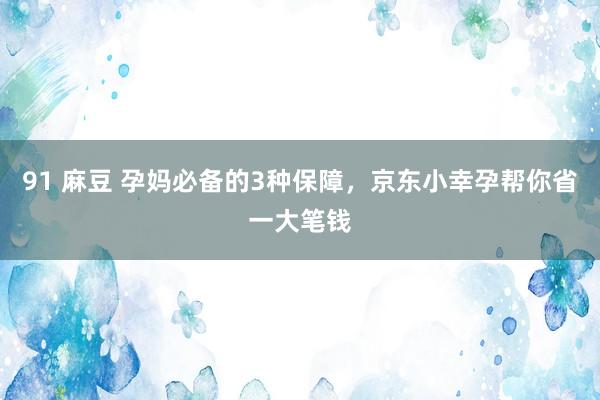 91 麻豆 孕妈必备的3种保障，京东小幸孕帮你省一大笔钱