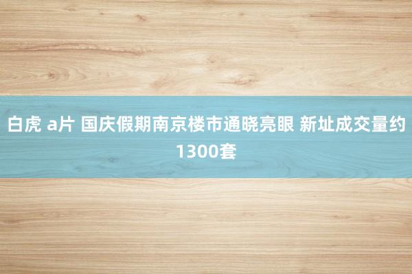 白虎 a片 国庆假期南京楼市通晓亮眼 新址成交量约1300套