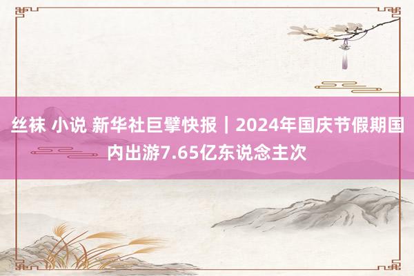 丝袜 小说 新华社巨擘快报｜2024年国庆节假期国内出游7.65亿东说念主次