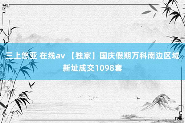 三上悠亚 在线av 【独家】国庆假期万科南边区域新址成交1098套