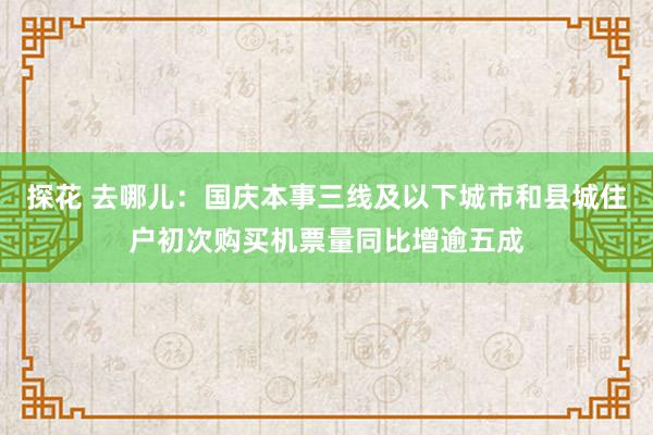 探花 去哪儿：国庆本事三线及以下城市和县城住户初次购买机票量同比增逾五成