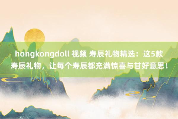 hongkongdoll 视频 寿辰礼物精选：这5款寿辰礼物，让每个寿辰都充满惊喜与甘好意思！