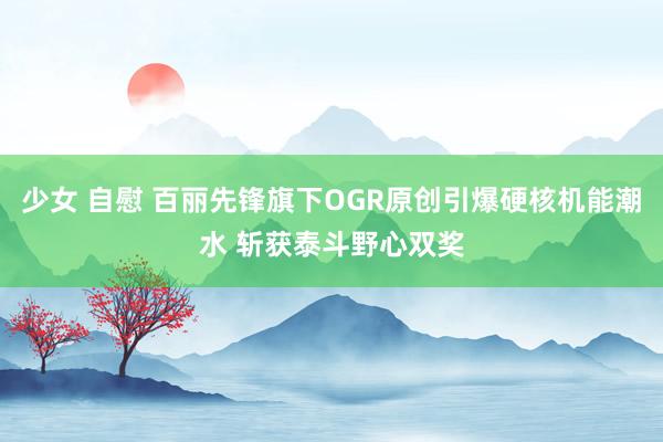 少女 自慰 百丽先锋旗下OGR原创引爆硬核机能潮水 斩获泰斗野心双奖