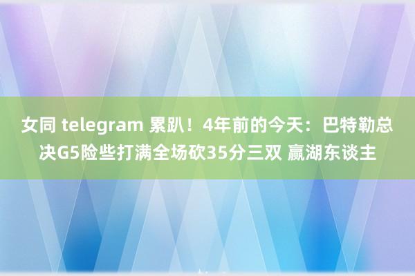 女同 telegram 累趴！4年前的今天：巴特勒总决G5险些打满全场砍35分三双 赢湖东谈主