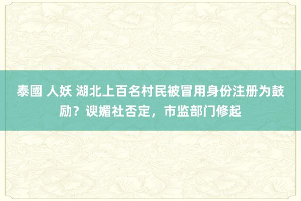 泰國 人妖 湖北上百名村民被冒用身份注册为鼓励？谀媚社否定，市监部门修起