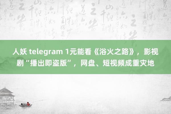 人妖 telegram 1元能看《浴火之路》，影视剧“播出即盗版”，网盘、短视频成重灾地