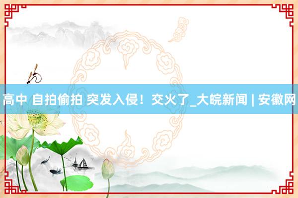 高中 自拍偷拍 突发入侵！交火了_大皖新闻 | 安徽网