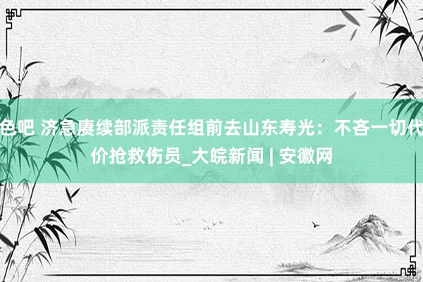 色吧 济急赓续部派责任组前去山东寿光：不吝一切代价抢救伤员_大皖新闻 | 安徽网